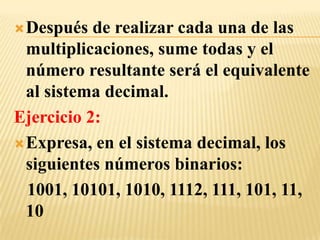  Después  de realizar cada una de las
  multiplicaciones, sume todas y el
  número resultante será el equivalente
  al sistema decimal.
Ejercicio 2:
 Expresa, en el sistema decimal, los
  siguientes números binarios:
  1001, 10101, 1010, 1112, 111, 101, 11,
  10
 