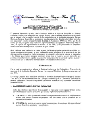 Institución Educativa Campo Hermoso
Resolución 12445 del 28 de Octubre de 2002
Bucaramanga
SISTEMA INSTITUCIONAL DE EVALUACIÓN
INSTITUCION EDUCATIVA CAMPO HERMOSO AÑO 2010
(A PARTIR DEL DECRETO 1290 DE 2009)
El presente documento ha sido creado como un aporte a la tarea de desarrollar un sistema
evaluativo institucional coherente que permita llevar a cabo una labor educativa que propenda
por la calidad y la formación integral de los estudiantes de la institución educativa Campo
Hermoso. Para su desarrollo se tuvieron en cuenta documentos de diferente índole, entre los
que se pueden señalar: el decreto 0230 de 2002, la Resolución 17486 de 1984, que fue la
norma que estuvo vigente para evaluación y promoción hasta la expedición del Decreto 1860 de
1994, el capitulo VI reglamentario de la ley 115 de 1994, y las propuestas de diferentes
instituciones educativas públicas y privadas de gran calidad.
Gran parte de este contenido se gesta a partir de las experiencias pedagógicas vividas por
varios compañeros docentes y la labor pedagógica vivida a lo largo de la vigencia de los dos
últimos modelos evaluativos implementados en la educación colombiana. Ahora, la casuística
y las tutelas que muchos colegios perdieron, entre ellos el nuestro, son un elemento que
permite ampliar la reflexión y poder así presentar esta propuesta, la cual está sujeta a ajustes y
ampliaciones que se adapten a las necesidades y realidades institucionales.
ACUERDO Nº 001
Por el cual se reglamenta y adopta el Sistema Institucional de Evaluación y Promoción de
Alumnos de la Institución Educativa Campo Hermoso del Municipio de Bucaramanga para el
año 2010.
El Consejo Directivo de la Institución teniendo en cuenta la autonomía concedida por el Decreto
1290 de 2009, las recomendaciones del Consejo Académico y de la Comunidad Educativa en
general, reglamenta y adopta los siguientes parámetros de evaluación y promoción de alumnos
para el año 2010.
1. CARACTERISTICAS DEL SISTEMA EVALUATIVO
Antes de establecer los criterios de evaluación es necesario hacer especial énfasis en las
características del sistema evaluativo que se va a implementar en la institución:
A. CONTINUA: Es decir que se realizará en forma permanente haciendo un seguimiento al
alumno, que permita observar el progreso y las dificultades que se presenten en su
proceso de formación.
B. INTEGRAL: Se tendrán en cuenta todos los aspectos o dimensiones del desarrollo del
alumno (Cognitivo, axiológico y praxiológico).
1
 