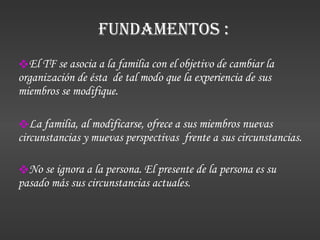 El TF se asocia a la familia con el objetivo de cambiar la organización de ésta  de tal modo que la experiencia de sus miembros se modifique. La familia, al modificarse, ofrece a sus miembros nuevas circunstancias y muevas perspectivas  frente a sus circunstancias.  No se ignora a la persona. El presente de la persona es su pasado más sus circunstancias actuales.   Fundamentos : 