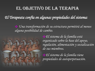 EL OBJETIVO DE LA TERAPIA El sistema de la familia está organizado sobre la base del apoyo, regulación, alimentación y socialización de sus miembros. El sistema de la familia tiene propiedades de autoperpetuación. El Terapeuta confía en algunas propiedades del sistema:  Una transformación de su estructura permitirá al menos alguna posibilidad de cambio. 