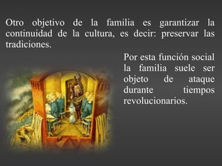 Por esta función social la familia suele ser objeto de ataque durante tiempos revolucionarios. Otro objetivo de la familia es garantizar la continuidad de la cultura, es decir: preservar las tradiciones. 