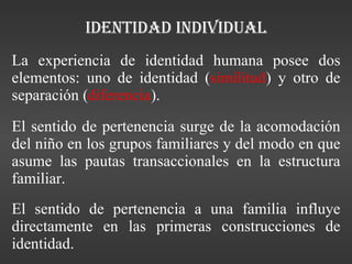 Identidad individual La experiencia de identidad humana posee dos elementos: uno de identidad ( similitud ) y otro de separación ( diferencia ). El sentido de pertenencia surge de la acomodación del niño en los grupos familiares y del modo en que asume las pautas transaccionales en la estructura familiar. El sentido de pertenencia a una familia influye directamente en las primeras construcciones de identidad. 