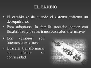 El Cambio El cambio se da cuando el sistema enfrenta un desequilibrio. Para adaptarse, la familia necesita contar con flexibilidad y pautas transaccionales alternativas. Los cambios son internos o externos. Buscará transformarse sin afectar su continuidad. 