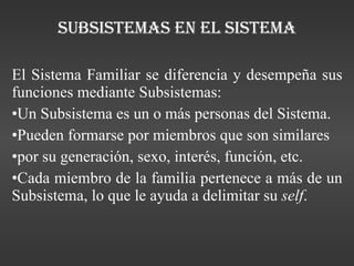 Subsistemas en el sistema El Sistema Familiar se diferencia y desempeña sus funciones mediante Subsistemas: Un Subsistema es un o más personas del Sistema. Pueden formarse por miembros que son similares por su generación, sexo, interés, función, etc. Cada miembro de la familia pertenece a más de un Subsistema, lo que le ayuda a delimitar su  self . 