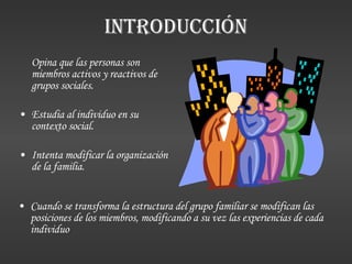 INTRODUCCIÓN Opina que las personas son miembros activos y reactivos de grupos sociales. Estudia al individuo en su contexto social. Intenta modificar la organización de la familia. Cuando se transforma la estructura del grupo familiar se modifican las posiciones de los miembros, modificando a su vez las experiencias de cada individuo 
