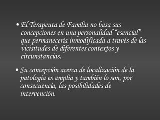 El Terapeuta de Familia no basa sus concepciones en una personalidad “esencial” que permanecería inmodificada a través de las vicisitudes de diferentes contextos y circunstancias. Su concepción acerca de localización de la patología es amplia y también lo son, por consecuencia, las posibilidades de intervención. 
