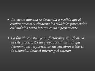 La mente humana se desarrolla a medida que el cerebro procesa y almacena los múltiples potenciales estimulados tanto interna como externamente. La familia constituye un factor muy significativo en este proceso. Es un grupo social natural, que determina las respuestas de sus miembros a través de estímulos desde el interior y el exterior 