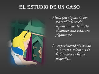 EL ESTUDIO DE UN CASO Alicia (en el país de las maravillas) creció repentinamente hasta alcanzar una estatura gigantesca. Lo experimentó sintiendo que crecía, mientras la habitación se hacía pequeña... 