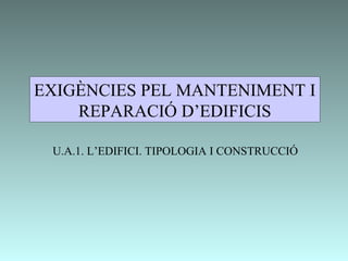 EXIGÈNCIES PEL MANTENIMENT I
REPARACIÓ D’EDIFICIS
U.A.1. L’EDIFICI. TIPOLOGIA I CONSTRUCCIÓ
 