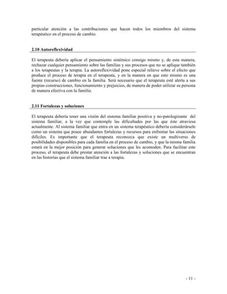- 11 - 
particular atención a las contribuciones que hacen todos los miembros del sistema terapéutico en el proceso de cambio. 
2.10 Autoreflexividad 
El terapeuta debería aplicar el pensamiento sistémico consigo mismo y, de esta manera, rechazar cualquier pensamiento sobre las familias y sus procesos que no se aplique también a los terapeutas y la terapia. La autoreflexividad pone especial relieve sobre el efecto que produce el proceso de terapia en el terapeuta, y en la manera en que esto mismo es una fuente (recurso) de cambio en la familia. Será necesario que el terapeuta esté alerta a sus propias construcciones, funcionamiento y prejuicios, de manera de poder utilizar su persona de manera efectiva con la familia. 
2.11 Fortalezas y soluciones 
El terapeuta debería tener una visión del sistema familiar positiva y no-patologizante del sistema familiar, a la vez que contemple las dificultades por las que éste atraviesa actualmente. Al sistema familiar que entra en un sistema terapéutico debería considerársele como un sistema que posee abundantes fortalezas y recursos para enfrentar las situaciones difíciles. Es importante que el terapeuta reconozca que existe un multiverso de posibilidades disponibles para cada familia en el proceso de cambio, y que la misma familia estará en la mejor posición para generar soluciones que les acomoden. Para facilitar este proceso, el terapeuta debe prestar atención a las fortalezas y soluciones que se encuentran en las historias que el sistema familiar trae a terapia. 
 