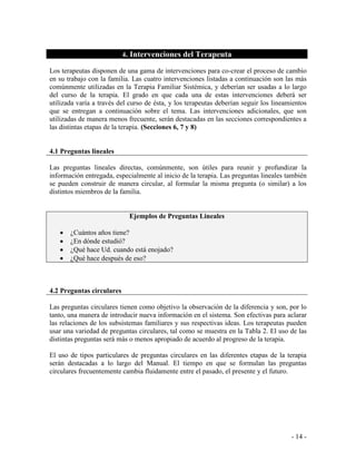 - 14 - 
4. Intervenciones del Terapeuta 
Los terapeutas disponen de una gama de intervenciones para co-crear el proceso de cambio en su trabajo con la familia. Las cuatro intervenciones listadas a continuación son las más comúnmente utilizadas en la Terapia Familiar Sistémica, y deberían ser usadas a lo largo del curso de la terapia. El grado en que cada una de estas intervenciones deberá ser utilizada varía a través del curso de ésta, y los terapeutas deberían seguir los lineamientos que se entregan a continuación sobre el tema. Las intervenciones adicionales, que son utilizadas de manera menos frecuente, serán destacadas en las secciones correspondientes a las distintas etapas de la terapia. (Secciones 6, 7 y 8) 
4.1 Preguntas lineales 
Las preguntas lineales directas, comúnmente, son útiles para reunir y profundizar la información entregada, especialmente al inicio de la terapia. Las preguntas lineales también se pueden construir de manera circular, al formular la misma pregunta (o similar) a los distintos miembros de la familia. 
Ejemplos de Preguntas Lineales ¿Cuántos años tiene? ¿En dónde estudió? ¿Qué hace Ud. cuando está enojado? ¿Qué hace después de eso? 
4.2 Preguntas circulares 
Las preguntas circulares tienen como objetivo la observación de la diferencia y son, por lo tanto, una manera de introducir nueva información en el sistema. Son efectivas para aclarar las relaciones de los subsistemas familiares y sus respectivas ideas. Los terapeutas pueden usar una variedad de preguntas circulares, tal como se muestra en la Tabla 2. El uso de las distintas preguntas será más o menos apropiado de acuerdo al progreso de la terapia. 
El uso de tipos particulares de preguntas circulares en las diferentes etapas de la terapia serán destacadas a lo largo del Manual. El tiempo en que se formulan las preguntas circulares frecuentemente cambia fluidamente entre el pasado, el presente y el futuro.  