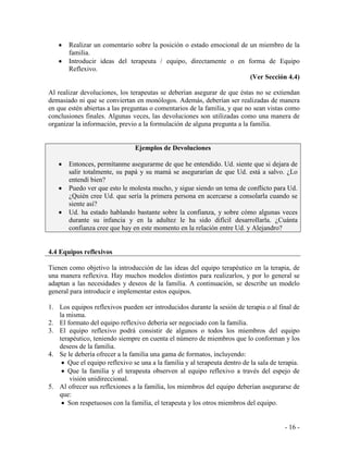 - 16 - 
Realizar un comentario sobre la posición o estado emocional de un miembro de la familia. Introducir ideas del terapeuta / equipo, directamente o en forma de Equipo Reflexivo. 
(Ver Sección 4.4) 
Al realizar devoluciones, los terapeutas se deberían asegurar de que éstas no se extiendan demasiado ni que se conviertan en monólogos. Además, deberían ser realizadas de manera en que estén abiertas a las preguntas o comentarios de la familia, y que no sean vistas como conclusiones finales. Algunas veces, las devoluciones son utilizadas como una manera de organizar la información, previo a la formulación de alguna pregunta a la familia. 
Ejemplos de Devoluciones Entonces, permítanme asegurarme de que he entendido. Ud. siente que si dejara de salir totalmente, su papá y su mamá se asegurarían de que Ud. está a salvo. ¿Lo entendí bien? Puedo ver que esto le molesta mucho, y sigue siendo un tema de conflicto para Ud. ¿Quién cree Ud. que sería la primera persona en acercarse a consolarla cuando se siente así? Ud. ha estado hablando bastante sobre la confianza, y sobre cómo algunas veces durante su infancia y en la adultez le ha sido difícil desarrollarla. ¿Cuánta confianza cree que hay en este momento en la relación entre Ud. y Alejandro? 
4.4 Equipos reflexivos 
Tienen como objetivo la introducción de las ideas del equipo terapéutico en la terapia, de una manera reflexiva. Hay muchos modelos distintos para realizarlos, y por lo general se adaptan a las necesidades y deseos de la familia. A continuación, se describe un modelo general para introducir e implementar estos equipos. 
1. Los equipos reflexivos pueden ser introducidos durante la sesión de terapia o al final de la misma. 
2. El formato del equipo reflexivo debería ser negociado con la familia. 
3. El equipo reflexivo podrá consistir de algunos o todos los miembros del equipo terapéutico, teniendo siempre en cuenta el número de miembros que lo conforman y los deseos de la familia. 
4. Se le debería ofrecer a la familia una gama de formatos, incluyendo: Que el equipo reflexivo se una a la familia y al terapeuta dentro de la sala de terapia. Que la familia y el terapeuta observen al equipo reflexivo a través del espejo de visión unidireccional. 
5. Al ofrecer sus reflexiones a la familia, los miembros del equipo deberían asegurarse de que: Son respetuosos con la familia, el terapeuta y los otros miembros del equipo.  