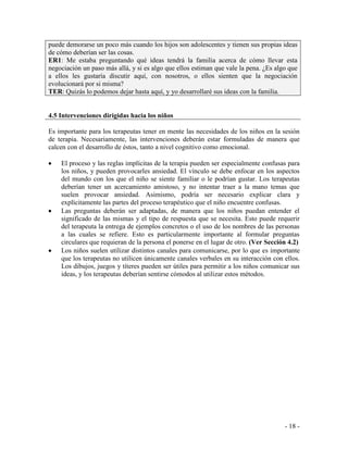 - 18 - 
puede demorarse un poco más cuando los hijos son adolescentes y tienen sus propias ideas de cómo deberían ser las cosas. ER1: Me estaba preguntando qué ideas tendrá la familia acerca de cómo llevar esta negociación un paso más allá, y si es algo que ellos estiman que vale la pena. ¿Es algo que a ellos les gustaría discutir aquí, con nosotros, o ellos sienten que la negociación evolucionará por si misma? TER: Quizás lo podemos dejar hasta aquí, y yo desarrollaré sus ideas con la familia. 
4.5 Intervenciones dirigidas hacia los niños 
Es importante para los terapeutas tener en mente las necesidades de los niños en la sesión de terapia. Necesariamente, las intervenciones deberán estar formuladas de manera que calcen con el desarrollo de éstos, tanto a nivel cognitivo como emocional. 
El proceso y las reglas implícitas de la terapia pueden ser especialmente confusas para los niños, y pueden provocarles ansiedad. El vínculo se debe enfocar en los aspectos del mundo con los que el niño se siente familiar o le podrían gustar. Los terapeutas deberían tener un acercamiento amistoso, y no intentar traer a la mano temas que suelen provocar ansiedad. Asimismo, podría ser necesario explicar clara y explícitamente las partes del proceso terapéutico que el niño encuentre confusas. Las preguntas deberán ser adaptadas, de manera que los niños puedan entender el significado de las mismas y el tipo de respuesta que se necesita. Esto puede requerir del terapeuta la entrega de ejemplos concretos o el uso de los nombres de las personas a las cuales se refiere. Esto es particularmente importante al formular preguntas circulares que requieran de la persona el ponerse en el lugar de otro. (Ver Sección 4.2) Los niños suelen utilizar distintos canales para comunicarse, por lo que es importante que los terapeutas no utilicen únicamente canales verbales en su interacción con ellos. Los dibujos, juegos y títeres pueden ser útiles para permitir a los niños comunicar sus ideas, y los terapeutas deberían sentirse cómodos al utilizar estos métodos.  