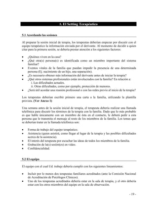 - 19 - 
5. El Setting Terapéutico 
5.1 Acordando las sesiones 
Al preparar la sesión inicial de terapia, los terapeutas deberían empezar por discutir con el equipo terapéutico la información enviada por el derivante. Al momento de decidir a quien citar para la primera sesión, se debería prestar atención a los siguientes factores: 
¿Quiénes viven en la casa? ¿Qué otra(s) persona(s) es identificada como un miembro importante del sistema familiar? Eventos vitales de la familia que puedan impedir la presencia de una determinada persona (Ej. nacimiento de un hijo, una separación). ¿Es necesario obtener más información del derivante antes de iniciar la terapia? ¿Qué otros sistemas profesionales están involucrados con la familia? En relación a: 
i. Las dificultades actuales. 
ii. Otras dificultades, como por ejemplo, protección de menores. ¿Será útil acordar una reunión profesional o con las redes previo al inicio de la terapia? 
Los terapeutas deberían escribir primero una carta a la familia, utilizando la plantilla provista. (Ver Anexo 1) 
Una semana antes de la sesión inicial de terapia, el terapeuta debería realizar una llamada telefónica para discutir los términos de la terapia con la familia. Dado que lo más probable es que hable únicamente con un miembro de ésta en el contacto, le deberá pedir a esta persona que le transmita el mensaje al resto de los miembros de la familia. Los temas que se deberían tratar en la llamada telefónica son: 
Forma de trabajo del equipo terapéutico. Asistencia (quien asistirá, como llegar al lugar de la terapia y las posibles dificultades acerca de la asistencia). El interés del terapeuta por escuchar las ideas de todos los miembros de la familia. Grabación de la(s) sesión(es) en video. Confidencialidad. 
5.2 El equipo 
El equipo con el cual Ud. trabaje debería cumplir con los siguientes lineamientos: 
Incluir por lo menos dos terapeutas familiares acreditados (ante la Comisión Nacional de Acreditación de Psicólogos Clínicos). Uno de los terapeutas acreditados debería estar en la sala de terapia, y el otro debería estar con los otros miembros del equipo en la sala de observación.  