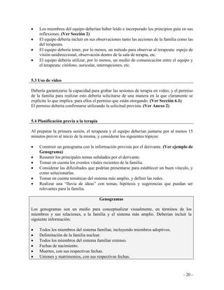 - 20 - 
Los miembros del equipo deberían haber leído e incorporado los principios guía en sus reflexiones. (Ver Sección 2) El equipo debería incluir en sus observaciones tanto las acciones de la familia como las del terapeuta. El equipo debería tener, por lo menos, un método para observar al terapeuta: espejo de visión unidireccional, observación dentro de la sala de terapia, etc. El equipo debería utilizar, por lo menos, un medio de comunicación entre el equipo y el terapeuta: citófono, auricular, interrupciones, etc. 
5.3 Uso de video 
Debería garantizarse la capacidad para grabar las sesiones de terapia en video, y el permiso de la familia para realizar esto debería solicitarse de una manera en la que claramente se explicite lo que implica para ellos el permiso que están otorgando. (Ver Sección 6.1) 
El permiso debería confirmarse utilizando la solicitud provista. (Ver Anexo 2) 
5.4 Planificación previa a la terapia 
Al preparar la primera sesión, el terapeuta y el equipo deberían juntarse por al menos 15 minutos previo al inicio de la misma, y considerar los siguientes tópicos: 
Construir un genograma con la información provista por el derivante. (Ver ejemplo de Genograma) Resumir los principales temas señalados por el derivante. Tomar en cuenta los eventos vitales recientes de la familia. Considerar las dificultades que podrían presentarse para establecer un buen vínculo, y como solucionarlas. Tomar en cuenta temáticas del sistema más amplio, y definir las redes. Realizar una “lluvia de ideas” con temas, hipótesis y sugerencias que puedan ser relevantes para la familia. 
Genogramas Los genogramas son un medio para conceptualizar visualmente, en términos de los miembros y sus relaciones, a la familia y el sistema más amplio. Deberían incluir la siguiente información: Todos los miembros del sistema familiar, incluyendo miembros adoptivos. Delimitación de la familia nuclear. Todos los miembros del sistema familiar extenso. Fechas de nacimiento. Muertes, con sus respectivas fechas. Uniones y matrimonios, con sus respectivas fechas.  