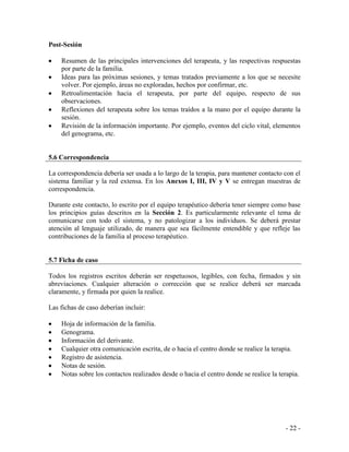 - 22 - 
Post-Sesión 
Resumen de las principales intervenciones del terapeuta, y las respectivas respuestas por parte de la familia. Ideas para las próximas sesiones, y temas tratados previamente a los que se necesite volver. Por ejemplo, áreas no exploradas, hechos por confirmar, etc. Retroalimentación hacia el terapeuta, por parte del equipo, respecto de sus observaciones. Reflexiones del terapeuta sobre los temas traídos a la mano por el equipo durante la sesión. Revisión de la información importante. Por ejemplo, eventos del ciclo vital, elementos del genograma, etc. 
5.6 Correspondencia 
La correspondencia debería ser usada a lo largo de la terapia, para mantener contacto con el sistema familiar y la red extensa. En los Anexos I, III, IV y V se entregan muestras de correspondencia. 
Durante este contacto, lo escrito por el equipo terapéutico debería tener siempre como base los principios guías descritos en la Sección 2. Es particularmente relevante el tema de comunicarse con todo el sistema, y no patologizar a los individuos. Se deberá prestar atención al lenguaje utilizado, de manera que sea fácilmente entendible y que refleje las contribuciones de la familia al proceso terapéutico. 
5.7 Ficha de caso 
Todos los registros escritos deberán ser respetuosos, legibles, con fecha, firmados y sin abreviaciones. Cualquier alteración o corrección que se realice deberá ser marcada claramente, y firmada por quien la realice. 
Las fichas de caso deberían incluir: 
Hoja de información de la familia. Genograma. Información del derivante. Cualquier otra comunicación escrita, de o hacia el centro donde se realice la terapia. Registro de asistencia. Notas de sesión. Notas sobre los contactos realizados desde o hacia el centro donde se realice la terapia. 
 