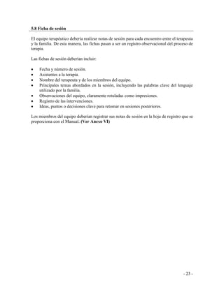 - 23 - 
5.8 Ficha de sesión 
El equipo terapéutico debería realizar notas de sesión para cada encuentro entre el terapeuta y la familia. De esta manera, las fichas pasan a ser un registro observacional del proceso de terapia. 
Las fichas de sesión deberían incluir: 
Fecha y número de sesión. Asistentes a la terapia. Nombre del terapeuta y de los miembros del equipo. Principales temas abordados en la sesión, incluyendo las palabras clave del lenguaje utilizado por la familia. Observaciones del equipo, claramente rotuladas como impresiones. Registro de las intervenciones. Ideas, puntos o decisiones clave para retomar en sesiones posteriores. 
Los miembros del equipo deberían registrar sus notas de sesión en la hoja de registro que se proporciona con el Manual. (Ver Anexo VI)  