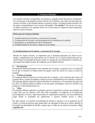 - 24 - 
6. Sesiones Iniciales 
Las sesiones iniciales corresponden a la primera y segunda sesión del proceso terapéutico. Si se estima que se ha logrado un buen vínculo con la familia y que todas las metas para las sesiones iniciales se han logrado durante la primera sesión, el terapeuta podrá proceder con las metas correspondientes a las sesiones intermedias. Ver sección 7. Si este no es el caso, se deberá continuar en la segunda sesión con el foco puesto en lograr las metas propuestas para las sesiones iniciales. 
Metas para las Sesiones Iniciales 1. Establecimiento de los límites y estructura de la terapia. 2. Construcción del vínculo e involucramiento de los miembros de la familia. 3. Recopilación y profundización de la información. 4. Establecimiento de las metas y objetivos de la terapia. 
6.1 Establecimiento de los límites y estructura de la terapia 
Durante las etapas iniciales, es importante que el terapeuta demarque los límites de la terapia, compartiendo esta información con la familia y/o el sistema profesional que los orientó hacia la necesidad de buscar ayuda. La entrega de esta información se facilita con una exposición simple de parte del terapeuta, la cual debería incluir: 
Presentación 
El terapeuta debería presentarse como miembro de un equipo, y explicar el rol y el contexto en el que se enmarca su trabajo (tanto del equipo como del centro en el que se realice la terapia). Trabajo en Equipo 
El terapeuta debería explicar que forma parte de un equipo, y que la función del mismo es generar ideas y ayudar al terapeuta a lograr un mayor entendimiento de la familia o sistema. El terapeuta debería explicitar cuántos miembros lo conforman, y el currículum de cada uno de ellos. Se debería explicar también el uso del apoyo tecnológico, como los citófonos, el espejo de visión unidireccional, etc. Video 
El terapeuta debería explicarle a la familia que por lo general las sesiones son grabadas en video, pero que las cámaras AÚN NO están encendidas. El propósito de la grabación (investigación, revisión y supervisión) debe ser explicitado claramente, así como también el lugar donde se guardarán las grabaciones y quienes tendrán acceso a ellas. 
Se debe ofrecer a la familia la posibilidad de decidir si autoriza o no la grabación de la sesión, y la hoja de permiso para grabar debe ser entregada al final de la sesión, dándole a la familia la oportunidad de decidir si quiere que el video de esa sesión sea borrado. (Ver Apéndice II)  