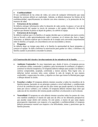 - 25 - 
Confidencialidad 
El uso confidencial de las cintas de video, así como de cualquier información que surja durante las sesiones deberá ser explicitado. Además, se debería demarcar los límites de la confidencialidad, específicamente en relación con otros sistemas y a la protección de los menores de edad. Estructura de las sesiones 
Se debería entregar información sobre la duración de cada sesión, la pausa y el uso de la retroalimentación del equipo (a través de mensajes o del equipo reflexivo). Se deberá explicar que durante la pausa se dejará de grabar y se cubrirá el espejo. Estructura de la terapia 
Se debería explicar que si la familia o el equipo deciden que se realizará una nueva sesión, ésta se llevará a cabo aproximadamente cada 4 semanas, en el mismo día, hora y lugar. Asimismo, se debería explicar que la duración de la terapia será convenida conjuntamente entre la familia y el equipo, en concordancia con sus necesidades y deseos. Preguntas 
Se debería dejar un tiempo para darle a la familia la oportunidad de hacer preguntas y conocer al equipo. Se debe confirmar la autorización para grabar en video, e informar a la familia cuando se procederá a encender la cámara. 
6.2 Construcción del vínculo e involucramiento de los miembros de la familia 
Ambiente Contenedor: Es muy importante que, desde el inicio, el terapeuta provea un ambiente cálido, contenedor y empático, para incrementar la confianza, el rapport y construir la relación terapéutica. El terapeuta debería trabajar para ayudar a la familia a sentirse comprendida, aceptada, confortada y menos ansiosa. Para lograr esto, se deberían incluir acciones tales como ordenar la sala de terapia de una manera confortable y segura para los niños, y dejarles en claro que tienen la libertad para jugar o dibujar durante la sesión. 
Escuchar a todos: El terapeuta debería intentar escuchar a todos los miembros de la familia/sistema, haciendo en un principio contacto a nivel individual, y estableciendo el nivel de contribución que cada uno de ellos siente que puede aportar a la discusión, tanto por claves verbales y no verbales. El terapeuta debería intentar dejar claro que cada uno de los miembros del sistema puede contribuir a la discusión si así lo desean. 
Neutralidad: El terapeuta no solo debería intentar escuchar todos los puntos de vista, sino también establecer el interés de cada uno de ellos en las diferentes perspectivas que puedan surgir dentro del sistema. En este punto, a menos de que surja alguna preocupación importante con respecto a la seguridad o confidencialidad, el terapeuta debería permanecer neutral con respecto a las dificultades, temas y posiciones que la familia presenta. 
 