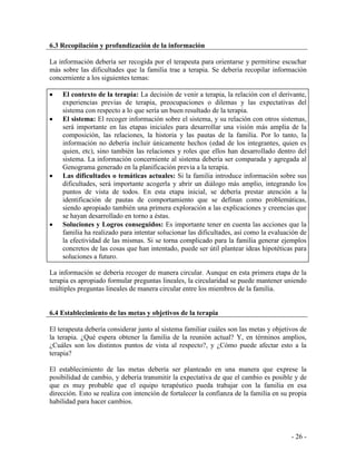 - 26 - 
6.3 Recopilación y profundización de la información 
La información debería ser recogida por el terapeuta para orientarse y permitirse escuchar más sobre las dificultades que la familia trae a terapia. Se debería recopilar información concerniente a los siguientes temas: 
El contexto de la terapia: La decisión de venir a terapia, la relación con el derivante, experiencias previas de terapia, preocupaciones o dilemas y las expectativas del sistema con respecto a lo que sería un buen resultado de la terapia. El sistema: El recoger información sobre el sistema, y su relación con otros sistemas, será importante en las etapas iniciales para desarrollar una visión más amplia de la composición, las relaciones, la historia y las pautas de la familia. Por lo tanto, la información no debería incluir únicamente hechos (edad de los integrantes, quien es quien, etc), sino también las relaciones y roles que ellos han desarrollado dentro del sistema. La información concerniente al sistema debería ser comparada y agregada al Genograma generado en la planificación previa a la terapia. Las dificultades o temáticas actuales: Si la familia introduce información sobre sus dificultades, será importante acogerla y abrir un diálogo más amplio, integrando los puntos de vista de todos. En esta etapa inicial, se debería prestar atención a la identificación de pautas de comportamiento que se definan como problemáticas, siendo apropiado también una primera exploración a las explicaciones y creencias que se hayan desarrollado en torno a éstas. Soluciones y Logros conseguidos: Es importante tener en cuenta las acciones que la familia ha realizado para intentar solucionar las dificultades, así como la evaluación de la efectividad de las mismas. Si se torna complicado para la familia generar ejemplos concretos de las cosas que han intentado, puede ser útil plantear ideas hipotéticas para soluciones a futuro. 
La información se debería recoger de manera circular. Aunque en esta primera etapa de la terapia es apropiado formular preguntas lineales, la circularidad se puede mantener uniendo múltiples preguntas lineales de manera circular entre los miembros de la familia. 
6.4 Establecimiento de las metas y objetivos de la terapia 
El terapeuta debería considerar junto al sistema familiar cuáles son las metas y objetivos de la terapia. ¿Qué espera obtener la familia de la reunión actual? Y, en términos amplios, ¿Cuáles son los distintos puntos de vista al respecto?, y ¿Cómo puede afectar esto a la terapia? 
El establecimiento de las metas debería ser planteado en una manera que exprese la posibilidad de cambio, y debería transmitir la expectativa de que el cambio es posible y de que es muy probable que el equipo terapéutico pueda trabajar con la familia en esa dirección. Esto se realiza con intención de fortalecer la confianza de la familia en su propia habilidad para hacer cambios. 
 