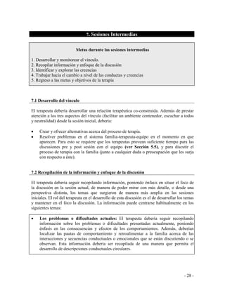- 28 - 
7. Sesiones Intermedias 
Metas durante las sesiones intermedias 
1. Desarrollar y monitorear el vínculo. 
2. Recopilar información y enfoque de la discusión 
3. Identificar y explorar las creencias 
4. Trabajar hacia el cambio a nivel de las conductas y creencias 
5. Regreso a las metas y objetivos de la terapia 
7.1 Desarrollo del vínculo 
El terapeuta debería desarrollar una relación terapéutica co-construida. Además de prestar atención a los tres aspectos del vínculo (facilitar un ambiente contenedor, escuchar a todos y neutralidad) desde la sesión inicial, debería: 
Crear y ofrecer alternativas acerca del proceso de terapia. Resolver problemas en el sistema familia-terapeuta-equipo en el momento en que aparecen. Para esto se requiere que los terapeutas provean suficiente tiempo para las discusiones pre y post sesión con el equipo (ver Sección 5.5), y para discutir el proceso de terapia con la familia (junto a cualquier duda o preocupación que les surja con respecto a éste). 
7.2 Recopilación de la información y enfoque de la discusión 
El terapeuta debería seguir recopilando información, poniendo énfasis en situar el foco de la discusión en la sesión actual, de manera de poder mirar con más detalle, o desde una perspectiva distinta, los temas que surgieron de manera más amplia en las sesiones iniciales. El rol del terapeuta en el desarrollo de esta discusión es el de desarrollar los temas y mantener en el foco la discusión. La información puede centrarse habitualmente en los siguientes temas: 
Los problemas o dificultades actuales: El terapeuta debería seguir recopilando información sobre los problemas o dificultades presentadas actualmente, poniendo énfasis en las consecuencias y efectos de los comportamientos. Además, deberían localizar las pautas de comportamiento y retroalimentar a la familia acerca de las interacciones y secuencias conductuales o emocionales que se están discutiendo o se observan. Esta información debería ser recopilada de una manera que permita el desarrollo de descripciones conductuales circulares. 
 