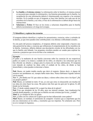 - 29 - 
La familia y el sistema extenso: La información sobre la familia y el sistema extenso es necesaria para entender la información y las historias presentadas por la familia. La recopilación de esta información debería ir disminuyendo con respecto a las sesiones iniciales. En la medida en que el terapeuta se hace más familiar con cada uno de los miembros de la familia y sus roles, el foco de la información se deberá dirigir hacia las interacciones. Soluciones y Éxitos: El foco en los éxitos y soluciones disponibles para la familia debería incrementarse a lo largo de la terapia. 
7.3 Identificar y explorar las creencias 
El terapeuta debería identificar y explorar los pensamientos, creencias, mitos y actitudes de la familia, ya que éstos pueden estar contribuyendo a sus dilemas o dificultades actuales. 
En esta parte del proceso terapéutico, el terapeuta debería estar empezando a hacerse una idea general de las ideas y creencias que influencian el comportamiento de los miembros de la familia. Asimismo, debería elaborar una descripción circular de las dificultades con las que la familia está lidiando. Las preguntas circulares pueden ser usadas para explorar las creencias y prejuicios que sirven de base a las conductas. 
Ejemplo: 
El padre y la madrastra de una familia conversan sobre las creencias de sus respectivos padres en cuanto a la crianza y cuidado de los niños, en relación a las soluciones que les han ofrecido sus abuelos y amigos para la crianza de sus hijos adolescentes. El terapeuta está tratando de explorar las ideas sobre el cuidado de los niños, de dónde se han desarrollado y cómo pueden evolucionar a futuro. 
Pad: Bueno, mi madre tendría mucho que decir al respecto. Quiero decir, si alguno de nosotros nos portábamos así, siempre había mano dura. Nunca habríamos logrado salirnos con la nuestra. 
Ter: Y, ¿De dónde cree Ud. que salen sus ideas y valores sobre cómo criar a los hijos? ¿De sus propios padres? 
Pad: Bueno, en realidad no tanto. O sea, yo creo que estoy en desacuerdo con muchas de sus ideas de cómo hacer las cosas. Me parece más bien que me guío por la iglesia. Es allí donde me he formado. 
Ter: ¿Y desde cuándo empezó Ud. a seguir las ideas de la iglesia? 
Pad: Creo que alrededor de los 20 años, pero me interesó siempre. Jane (madrastra) ha asistido desde pequeña, y yo diría que su familia era más cristiana que la mía, ¿verdad? 
Mad: Si, yo siempre he ido a la iglesia. 
Ter: ¿Cuáles son los valores de la iglesia que los han influenciado como padres? 
Mad: Bueno, en realidad, el sentimiento de compartir. Creemos que es importante que los dos nos interesemos en los niños, y mostrarles que nos importan. No solamente uno. Pero no sé si siempre lo logramos. 
 