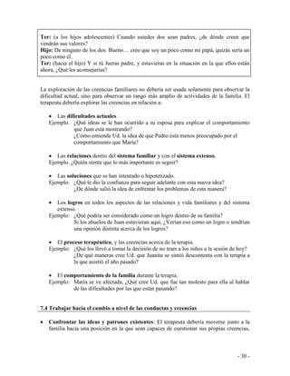 - 30 - 
Ter: (a los hijos adolescentes) Cuando ustedes dos sean padres, ¿de dónde creen que vendrán sus valores? 
Hijo: De ninguno de los dos. Bueno… creo que soy un poco como mi papá, quizás sería un poco como él. 
Ter: (hacia el hijo) Y si tú fueras padre, y estuvieras en la situación en la que ellos están ahora, ¿Qué les aconsejarías? 
La exploración de las creencias familiares no debería ser usada solamente para observar la dificultad actual, sino para observar un rango más amplio de actividades de la familia. El terapeuta debería explorar las creencias en relación a: 
Las dificultades actuales. 
Ejemplo. ¿Qué ideas se le han ocurrido a su esposa para explicar el comportamiento que Juan está mostrando? 
¿Cómo entiende Ud. la idea de que Pedro está menos preocupado por el comportamiento que María? 
Las relaciones dentro del sistema familiar y con el sistema extenso. 
Ejemplo. ¿Quién siente que lo más importante es seguir? 
Las soluciones que se han intentado o hipotetizado. 
Ejemplo: ¿Qué te dio la confianza para seguir adelante con esta nueva idea? 
¿De dónde salió la idea de enfrentar los problemas de esta manera? 
Los logros en todos los aspectos de las relaciones y vida familiares y del sistema extenso. 
Ejemplo: ¿Qué podría ser considerado como un logro dentro de su familia? 
Si los abuelos de Juan estuvieran aquí, ¿Verían eso como un logro o tendrían una opinión distinta acerca de los logros? 
El proceso terapéutico, y las creencias acerca de la terapia. 
Ejemplo: ¿Qué los llevó a tomar la decisión de no traer a los niños a la sesión de hoy? 
¿De qué maneras cree Ud. que Juanita se sintió descontenta con la terapia a la que asistió el año pasado? 
El comportamiento de la familia durante la terapia. 
Ejemplo: María se ve afectada, ¿Qué cree Ud. que fue tan molesto para ella al hablar de las dificultades por las que están pasando? 
7.4 Trabajar hacia el cambio a nivel de las conductas y creencias 
Confrontar las ideas y patrones existentes: El terapeuta debería moverse junto a la familia hacia una posición en la que sean capaces de cuestionar sus propias creencias,  