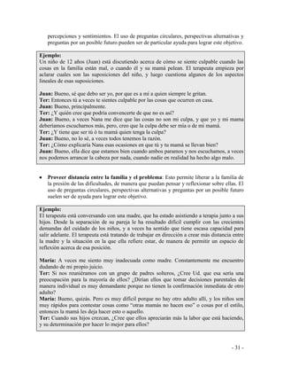 - 31 - 
percepciones y sentimientos. El uso de preguntas circulares, perspectivas alternativas y preguntas por un posible futuro pueden ser de particular ayuda para lograr este objetivo. 
Ejemplo: 
Un niño de 12 años (Juan) está discutiendo acerca de cómo se siente culpable cuando las cosas en la familia están mal, o cuando él y su mamá pelean. El terapeuta empieza por aclarar cuales son las suposiciones del niño, y luego cuestiona algunos de los aspectos lineales de esas suposiciones. 
Juan: Bueno, sé que debo ser yo, por que es a mí a quien siempre le gritan. 
Ter: Entonces tú a veces te sientes culpable por las cosas que ocurren en casa. 
Juan: Bueno, principalmente. 
Ter: ¿Y quién cree que podría convencerte de que no es así? 
Juan: Bueno, a veces Nana me dice que las cosas no son mi culpa, y que yo y mi mama deberíamos escucharnos más, pero, creo que la culpa debe ser mía o de mi mamá. 
Ter: ¿Y tiene que ser tú ó tu mamá quien tenga la culpa? 
Juan: Bueno, no lo sé, a veces todos tenemos la razón. 
Ter: ¿Cómo explicaría Nana esas ocasiones en que tú y tu mamá se llevan bien? 
Juan: Bueno, ella dice que estamos bien cuando ambos paramos y nos escuchamos, a veces nos podemos arrancar la cabeza por nada, cuando nadie en realidad ha hecho algo malo. 
Proveer distancia entre la familia y el problema: Esto permite liberar a la familia de la presión de las dificultades, de manera que puedan pensar y reflexionar sobre ellas. El uso de preguntas circulares, perspectivas alternativas y preguntas por un posible futuro suelen ser de ayuda para lograr este objetivo. 
Ejemplo: 
El terapeuta está conversando con una madre, que ha estado asistiendo a terapia junto a sus hijos. Desde la separación de su pareja le ha resultado difícil cumplir con las crecientes demandas del cuidado de los niños, y a veces ha sentido que tiene escasa capacidad para salir adelante. El terapeuta está tratando de trabajar en dirección a crear más distancia entre la madre y la situación en la que ella refiere estar, de manera de permitir un espacio de reflexión acerca de esa posición. 
María: A veces me siento muy inadecuada como madre. Constantemente me encuentro dudando de mi propio juicio. 
Ter: Si nos reuniéramos con un grupo de padres solteros, ¿Cree Ud. que esa sería una preocupación para la mayoría de ellos? ¿Dirían ellos que tomar decisiones parentales de manera individual es muy demandante porque no tienen la confirmación inmediata de otro adulto? 
María: Bueno, quizás. Pero es muy difícil porque no hay otro adulto allí, y los niños son muy rápidos para contestar cosas como “otras mamás no hacen eso” o cosas por el estilo, entonces la mamá les deja hacer esto o aquello. 
Ter: Cuando sus hijos crezcan, ¿Cree que ellos apreciarán más la labor que está haciendo, y su determinación por hacer lo mejor para ellos?  