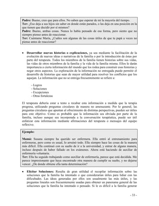 - 33 - 
Padre: Bueno, creo que para ellos. No saben que esperar de mi la mayoría del tiempo. 
Ter: ¿Eso deja a sus hijos sin saber en donde están parados, o las deja en una posición en la que tienen que decidir por sí mismos? 
Padre: Bueno, ambas cosas. Nunca lo había pensado de esa forma, pero siento que no siempre pienso antes de reaccionar. 
Ter: Cuéntame María, ¿Cuáles son algunas de las cosas útiles de que tu papá a veces no piense antes de reaccionar? 
Desarrollar nuevas historias o explicaciones, ya sea mediante la facilitación de la evolución de nuevas ideas o narrativas de la familia o por la introducción de éstas por parte del terapeuta. Todos los miembros de la familia tienen historias sobre sus vidas, las vidas de otros miembros de la familia y la vida de la familia misma. Ellos le darán importancia a cierta información del mundo que los rodea para construir esas historias y negar otros aspectos. La exploración de la información no entregada puede permitir el desarrollo de historias que sean de mayor utilidad para resolver los conflictos que los aquejan. La información que no se entrega frecuentemente se refiere a: 
- Logros 
- Soluciones 
- Excepciones 
- Otras fortalezas 
El terapeuta debería estar a tento a recabar esta información a medida que la terapia progresa, utilizando preguntas circulares de manera no amenazante. Por lo general, las preguntas circulares que apuntan al ofrecimiento de distintas perspectivas, pueden ser útiles para este objetivo. Como es probable que la información sea obviada por parte de la familia, incluso aunque sea incorporada a la conversación terapéutica, puede ser útil enfatizar esta información mediante afirmaciones del terapeuta o mensajes del equipo reflexivo. 
Ejemplo: 
Mamá: Susana siempre ha querido ser enfermera. Ella entró al entrenamiento para enfermeras, pero como es usual, lo arruinó todo. Ella siempre hace las cosas de la manera más difícil. Ella continuó con su sueño de ir a la universidad, y entrar de alguna manera, incluso después de haber fallado en los exámenes. Ahora está haciendo de auxiliar de enfermería voluntaria. 
Ter: Ella ha seguido trabajando como auxiliar de enfermería, parece que está decidida. Me parece impresionante que haya encontrado otra manera de cumplir su sueño, y no dejarse vencer. ¿De donde obtiene ella tanta determinación? 
Elicitar Soluciones: Resulta de gran utilidad el recopilar información sobre las soluciones que la familia ha intentado o que considerarían útiles para lidiar con las dificultades. Las ideas generadas por ellos son usualmente las más útiles, y las preguntas lineales son frecuentemente usadas para obtener un panorama general de las soluciones que la familia ha intentado o pensado. Si le es difícil a la familia generar  
