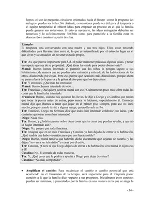 - 34 - 
logros, el uso de preguntas circulares orientadas hacia el futuro –como la pregunta del milagro– pueden ser útiles. No obstante, en ocasiones puede ser útil para el terapeuta o el equipo terapéutico el ofrecer ideas para empezar un proceso en el que la familia pueda generar sus soluciones. Si esto es necesario, las ideas entregadas deberían ser tentativas y lo suficientemente flexibles como para permitirle a la familia estar en desacuerdo o construir a partir de ellas. 
Ejemplo: 
El terapeuta está conversando con una madre y sus tres hijos. Ellos están teniendo dificultades para llevarse bien entre sí, lo que es intensificado por el estrecho lugar en el que viven y la sensación de no tener espacio propio. 
Ter: Así que parece importante para Ud. el poder mantener privadas algunas cosas, y tener un espacio que sea de su propiedad. ¿Qué ideas ha tenido para poder obtener esto? 
Mamá: Bueno, hemos intentado el permitir que los niños le pongan seguro a sus habitaciones, de manera que no puedan estar entrando y saliendo de las habitaciones de los otros, discutiendo por cosas. Pero eso parece que ocasionó más discusiones, porque ahora se paran afuera de la puerta y le gritan al otro para que los deje entrar. 
Ter: Y entonces, ¿Qué mas ha intentado? 
Mamá: Bueno, hemos intentado de todo… 
Ter: Francisca, ¿Qué quiere decir tu mamá con eso? Cuéntame un poco más sobre todas las cosas que la familia ha intentado. 
Francisca: Bueno, cuando nos quitaron las llaves, le dije a Diego y a Catalina que tenían que tocar la puerta antes de entrar, pero nunca lo hicieron, especialmente él. Entonces mamá dijo que íbamos a tener que jugar en el primer piso siempre, pero eso no duró mucho, porque cuando invito a alguna amiga, quiero llevarla arriba. 
Ter: Entonces, Diego, tu hermana dice que todos han intentado colaborar con ideas. ¿Me contarías qué otras cosas han intentado? 
Diego: Nada más. 
Ter: Bueno, y ¿Podrías pensar sobre otras cosas que tu creas que pueden ayudar, y que no se hayan intentado aún? 
Diego: No, parece que nada funciona. 
Ter: Imagina que en un mes Francisca y Catalina ya han dejado de entrar a tu habitación, ¿Qué tendría que haber ocurrido para que eso fuera posible? 
Diego: Bueno, mamá tendría que haberles dicho claramente que dejaran de hacerlo, y les dijera “no van a ver televisión” y cosas por el estilo. 
Ter: Catalina, ¿Crees tú que Diego dejaría de entrar a tu habitación si tu mamá le dijera eso a él? 
Catalina: No. El entraría de todas maneras. 
Ter: Y, ¿Qué crees que le podría a ayudar a Diego para dejar de entrar? 
Catalina: “No más computador”. 
Amplificar el cambio: Para maximizar el cambio o cambio potencial que está ocurriendo en el transcurso de la terapia, será importante para el terapeuta poner atención a lo que la familia dice respecto a sus progresos. Inicialmente estos aspectos pueden ser mínimos, o presentados por la familia en una manera en la que se niega la  