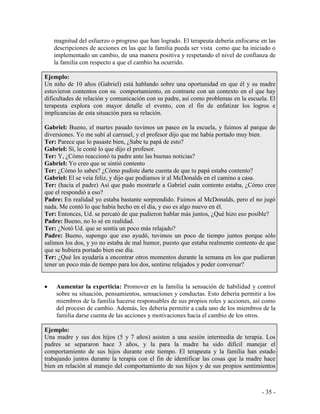 - 35 - 
magnitud del esfuerzo o progreso que han logrado. El terapeuta debería enfocarse en las descripciones de acciones en las que la familia pueda ser vista como que ha iniciado o implementado un cambio, de una manera positiva y respetando el nivel de confianza de la familia con respecto a que el cambio ha ocurrido. 
Ejemplo: 
Un niño de 10 años (Gabriel) está hablando sobre una oportunidad en que él y su madre estuvieron contentos con su comportamiento, en contraste con un contexto en el que hay dificultades de relación y comunicación con su padre, así como problemas en la escuela. El terapeuta explora con mayor detalle el evento, con el fin de enfatizar los logros e implicancias de esta situación para su relación. 
Gabriel: Bueno, el martes pasado tuvimos un paseo en la escuela, y fuimos al parque de diversiones. Yo me subí al carrusel, y el profesor dijo que me había portado muy bien. 
Ter: Parece que lo pasaste bien, ¿Sabe tu papá de esto? 
Gabriel: Sí, le conté lo que dijo el profesor. 
Ter: Y, ¿Cómo reaccionó tu padre ante las buenas noticias? 
Gabriel: Yo creo que se sintió contento 
Ter: ¿Cómo lo sabes? ¿Cómo pudiste darte cuenta de que tu papá estaba contento? 
Gabriel: El se veía feliz, y dijo que podíamos ir al McDonalds en el camino a casa. 
Ter: (hacia el padre) Así que pudo mostrarle a Gabriel cuán contento estaba, ¿Cómo cree que el respondió a eso? 
Padre: En realidad yo estaba bastante sorprendido. Fuimos al McDonalds, pero el no jugó nada. Me contó lo que había hecho en el día, y eso es algo nuevo en él. 
Ter: Entonces, Ud. se percató de que pudieron hablar más juntos, ¿Qué hizo eso posible? 
Padre: Bueno, no lo sé en realidad. 
Ter: ¿Notó Ud. que se sentía un poco más relajado? 
Padre: Bueno, supongo que eso ayudó, tuvimos un poco de tiempo juntos porque sólo salimos los dos, y yo no estaba de mal humor, puesto que estaba realmente contento de que que se hubiera portado bien ese día. 
Ter: ¿Qué les ayudaría a encontrar otros momentos durante la semana en los que pudieran tener un poco más de tiempo para los dos, sentirse relajados y poder conversar? 
Aumentar la experticia: Promover en la familia la sensación de habilidad y control sobre su situación, pensamientos, sensaciones y conductas. Esto debería permitir a los miembros de la familia hacerse responsables de sus propios roles y acciones, así como del proceso de cambio. Además, les debería permitir a cada uno de los miembros de la familia darse cuenta de las acciones y motivaciones hacia el cambio de los otros. 
Ejemplo: 
Una madre y sus dos hijos (5 y 7 años) asisten a una sesión intermedia de terapia. Los padres se separaron hace 3 años, y la para la madre ha sido difícil manejar el comportamiento de sus hijos durante este tiempo. El terapeuta y la familia han estado trabajando juntos durante la terapia con el fin de identificar las cosas que la madre hace bien en relación al manejo del comportamiento de sus hijos y de sus propios sentimientos  