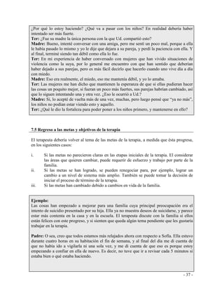 - 37 - 
¿Por qué lo estoy haciendo? ¿Qué va a pasar con los niños? En realidad debería haber intentado ser más fuerte. 
Ter: ¿Fue su madre la única persona con la que Ud. compartió esto? 
Madre: Bueno, intenté conversar con una amiga, pero me sentí un poco mal, porque a ella le había pasado lo mismo y yo le dije que dejara a su pareja, y perdí la paciencia con ella. Y al final, terminé siendo tan débil como ella lo fue. 
Ter: En mi experiencia de haber conversado con mujeres que han vivido situaciones de violencia como la suya, por lo general me encuentro con que han sentido que deberían haber dejado a sus parejas, pero es más fácil decirlo que hacerlo cuando uno vive día a día con miedo. 
Madre: Eso era realmente, el miedo, eso me mantenía débil, y yo lo amaba. 
Ter: Las mujeres me han dicho que mantienen la esperanza de que si ellas pudieran hacer las cosas un poquito mejor, si fueran un poco más fuertes, sus parejas habrían cambiado, así que lo siguen intentando una y otra vez. ¿Eso le ocurrió a Ud.? 
Madre: Si, lo acepté de vuelta más de una vez, muchas, pero luego pensé que “ya no más”, los niños no podían estar viendo esto y aquello. 
Ter: ¿Qué le dio la fortaleza para poder poner a los niños primero, y mantenerse en ello? 
7.5 Regreso a las metas y objetivos de la terapia 
El terapeuta debería volver al tema de las metas de la terapia, a medida que ésta progresa, en los siguientes casos: 
i. Si las metas no parecieron claras en las etapas iniciales de la terapia. El considerar las áreas que quieren cambiar, puede requerir de esfuerzo y trabajo por parte de la familia. 
ii. Si las metas se han logrado, se pueden renegociar para, por ejemplo, lograr un cambio a un nivel de sistema más amplio. También se puede tomar la decisión de iniciar el proceso de término de la terapia. 
iii. Si las metas han cambiado debido a cambios en vida de la familia. 
Ejemplo: 
Las cosas han empezado a mejorar para una familia cuya principal preocupación era el intento de suicidio presentado por su hija. Ella ya no muestra deseos de suicidarse, y parece estar más contenta en la casa y en la escuela. El terapeuta discute con la familia si ellos están felices con este progreso, y si sienten que queda algún tema pendiente que les gustaría trabajar en la terapia. 
Padre: O sea, creo que todos estamos más relajados ahora con respecto a Sofía. Ella estuvo durante cuatro horas en su habitación el fin de semana, y al final del día me di cuenta de que no había ido a vigilarla ni una sola vez, y me di cuenta de que eso es porque estoy empezando a confiar en ella de nuevo. Es decir, no tuve que ir a revisar cada 5 minutos si estaba bien o qué estaba haciendo.  