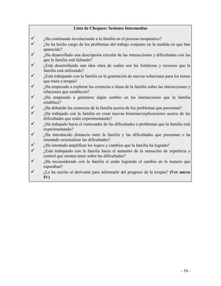 - 39 - 
Lista de Chequeo: Sesiones Intermedias 
¿Ha continuado involucrando a la familia en el proceso terapéutico? 
¿Se ha hecho cargo de los problemas del trabajo conjunto en la medida en que han aparecido? 
¿Ha desarrollado una descripción circular de las interacciones y dificultades con las que la familia está lidiando? 
¿Está desarrollando una idea clara de cuáles son las fortalezas y recursos que la familia está utilizando? 
¿Está trabajando con la familia en la generación de nuevas soluciones para los temas que traen a terapia? 
¿Ha empezado a explorar las creencias e ideas de la familia sobre las interacciones y relaciones que establecen? 
¿Ha empezado a generarse algún cambio en las interacciones que la familia establece? 
¿Ha debatido las creencias de la familia acerca de los problemas que presentan? 
¿Ha trabajado con la familia en crear nuevas historias/explicaciones acerca de las dificultades que están experimentando? 
¿Ha trabajado hacia el reencuadre de las dificultades o problemas que la familia está experimentando? 
¿Ha introducido distancia entre la familia y las dificultades que presentan o ha intentado externalizar las dificultades? 
¿Ha intentado amplificar los logros y cambios que la familia ha logrado? 
¿Está trabajando con la familia hacia el aumento de la sensación de experticia y control que sienten tener sobre las dificultades? 
¿Ha reconsiderado con la familia si están logrando el cambio en la manera que esperaban? 
¿Le ha escrito al derivante para informarle del progreso de la terapia? (Ver anexo IV) 
 