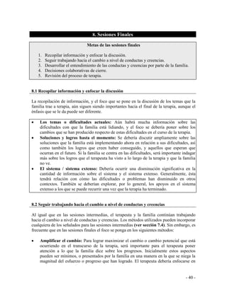 - 40 - 
8. Sesiones Finales 
Metas de las sesiones finales 
1. Recopilar información y enfocar la discusión. 
2. Seguir trabajando hacia el cambio a nivel de conductas y creencias. 
3. Desarrollar el entendimiento de las conductas y creencias por parte de la familia. 
4. Decisiones colaborativas de cierre. 
5. Revisión del proceso de terapia. 
8.1 Recopilar información y enfocar la discusión 
La recopilación de información, y el foco que se pone en la discusión de los temas que la familia trae a terapia, aún siguen siendo importantes hacia el final de la terapia, aunque el énfasis que se le da puede ser diferente. 
Los temas o dificultades actuales: Aún habrá mucha información sobre las dificultades con que la familia está lidiando, y el foco se debería poner sobre los cambios que se han producido respecto de estas dificultades en el curso de la terapia. Soluciones y logros hasta el momento: Se debería discutir ampliamente sobre las soluciones que la familia está implementando ahora en relación a sus dificultades, así como también los logros que creen haber conseguido, y aquellos que esperan que ocurran en el futuro. Si la familia se centra en las dificultades, será importante indagar más sobre los logros que el terapeuta ha visto a lo largo de la terapia y que la familia no ve. El sistema / sistema extenso: Debería ocurrir una disminución significativa en la cantidad de información sobre el sistema y el sistema extenso. Generalmente, ésta tendrá relación con cómo las dificultades o problemas han disminuido en otros contextos. También se deberían explorar, por lo general, los apoyos en el sistema extenso a los que se puede recurrir una vez que la terapia ha terminado. 
8.2 Seguir trabajando hacia el cambio a nivel de conductas y creencias 
Al igual que en las sesiones intermedias, el terapeuta y la familia continúan trabajando hacia el cambio a nivel de conductas y creencias. Los métodos utilizados pueden incorporar cualquiera de los señalados para las sesiones intermedias (ver sección 7.4). Sin embargo, es frecuente que en las sesiones finales el foco se ponga en los siguientes métodos: 
Amplificar el cambio: Para lograr maximizar el cambio o cambio potencial que está ocurriendo en el transcurso de la terapia, será importante para el terapeuta poner atención a lo que la familia dice sobre los progresos. Inicialmente estos aspectos pueden ser mínimos, o presentados por la familia en una manera en la que se niega la magnitud del esfuerzo o progreso que han logrado. El terapeuta debería enfocarse en  