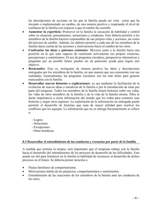 - 41 - 
las descripciones de acciones en las que la familia pueda ser vista como que ha iniciado o implementado un cambio, de una manera positiva y respetando el nivel de confianza de la familia con respecto a que el cambio ha ocurrido. Aumentar la experticia: Promover en la familia la sensación de habilidad y control sobre su situación, pensamientos, sensaciones y conductas. Esto debería permitir a los miembros de la familia hacerse responsables de sus propios roles y acciones, así como del proceso de cambio. Además, les debería permitir a cada uno de los miembros de la familia darse cuenta de las acciones y motivaciones hacia el cambio de los otros. Confrontar las ideas y patrones existentes: Moverse junto a la familia hacia una posición en la que sean capaces de cuestionar activamente sus propias creencias, percepciones y sentimientos. El uso de preguntas circulares, perspectivas alternativas y preguntas por un posible futuro pueden ser de particular ayuda para lograr este objetivo. Reencuadre. Esto es, reetiquetar de manera positiva las ideas y descripciones entregadas por los miembros de la familia, en una manera que sea consistente con sus realidades. Generalmente, las preguntas circulares son las más útiles para generar reencuadres con la familia. Desarrollar nuevas historias o explicaciones: ya sea mediante la facilitación de la evolución de nuevas ideas o narrativas de la familia o por la introducción de éstas por parte del terapeuta. Todos los miembros de la familia tienen historias sobre sus vidas, las vidas de otros miembros de la familia y de la vida de la familia misma. Ellos le darán importancia a cierta información del mundo que los rodea para construir esas historias y negar otros aspectos. La exploración de la información no entregada puede permitir el desarrollo de historias que sean de mayor utilidad para resolver los conflictos que los aquejan. La información que no se entrega frecuentemente se refiere a: 
- Logros 
- Soluciones 
- Excepciones 
- Otras fortalezas 
8.3 Desarrollar el entendimiento de las conductas y creencias por parte de la familia 
A medida que termina la terapia, será importante que el terapeuta trabaje con la familia hacia el desarrollo del entendimiento de los procesos de desarrollo de las dificultades. Esto puede ser útil para fortalecer en la familia la habilidad de reconocer el desarrollo de dichos procesos en el futuro. Se debería prestar atención a: 
Pautas familiares de comportamiento. Motivaciones detrás de los prejuicios, comportamientos y sentimientos. Entendimiento de las reacciones de los miembros de la familia ante las conductas de los otros. 
 