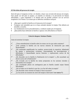 - 43 - 
8.5 Revisión del proceso de terapia 
Será útil para el terapeuta invitar a la familia a hacer una revisión del proceso de terapia. Esto puede ser útil para el equipo y la familia en relación a la prevención de futuras dificultades, y para empoderar a la familia ante un posible contacto con un servicio terapéutico en el futuro. Los temas que se deberían considerar incluyen: 
¿Qué ganó o perdió la familia en el transcurso de la terapia? Cualquier mal entendido que no se haya aclarado durante la terapia. Éste debería ser atendido y resuelto. Los fundamentos de los procedimientos y conducta usados por el terapeuta. ¿Qué podría hacer diferente la familia si aparece otra dificultad en el futuro? 
Lista de chequeo: Sesiones Finales 
Antes de terminar la terapia: 
¿Tiene entendimiento la familia sobre los temas con los que están contentos? 
¿Está contenta la familia con las nuevas maneras de interacción que están desarrollando? 
¿Ha continuado amplificando los cambios, promoviendo la experticia, debatiendo las pautas y presunciones existentes, reencuadrando las preocupaciones y dificultades, y desarrollando nuevas historias y explicaciones acerca de las dificultades? 
¿Ha discutido con la familia la finalización de la terapia? y ¿Ha escuchado sus deseos acerca de la finalización? 
¿Ha revisado con la familia las metas propuestas en las sesiones iniciales e intermedias de la terapia? 
¿Ha considerado planes de contingencia para la familia cuando surjan futuras dificultades? 
¿Ha revisado con la familia lo que fue y no fue útil sobre la terapia? 
¿Ha discutido cómo retomar la terapia si fuese necesario? 
¿Le ha escrito un resumen de cierre del terapia al derivante? (ver anexo V)  
