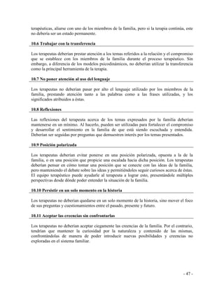 - 47 - 
terapéuticas, aliarse con uno de los miembros de la familia, pero si la terapia continúa, este no debería ser un estado permanente. 
10.6 Trabajar con la transferencia 
Los terapeutas deberían prestar atención a los temas referidos a la relación y el compromiso que se establece con los miembros de la familia durante el proceso terapéutico. Sin embargo, a diferencia de los modelos psicodinámicos, no deberían utilizar la transferencia como la principal herramienta de la terapia. 
10.7 No poner atención al uso del lenguaje 
Los terapeutas no deberían pasar por alto el lenguaje utilizado por los miembros de la familia, prestando atención tanto a las palabras como a las frases utilizadas, y los significados atribuidos a éstas. 
10.8 Reflexiones 
Las reflexiones del terapeuta acerca de los temas expresados por la familia deberían mantenerse en un mínimo. Al hacerlo, pueden ser utilizadas para fortalecer el compromiso y desarrollar el sentimiento en la familia de que está siendo escuchada y entendida. Deberían ser seguidas por preguntas que demuestren interés por los temas presentados. 
10.9 Posición polarizada 
Los terapeutas deberían evitar ponerse en una posición polarizada, opuesta a la de la familia, o en una posición que propicie una escalada hacia dicha posición. Los terapeutas deberían pensar en cómo tomar una posición que se conecte con las ideas de la familia, pero manteniendo el debate sobre las ideas y permitiéndoles seguir curiosos acerca de éstas. El equipo terapéutico puede ayudarle al terapeuta a lograr esto, presentándole múltiples perspectivas desde dónde poder entender la situación de la familia. 
10.10 Persistir en un solo momento en la historia 
Los terapeutas no deberían quedarse en un solo momento de la historia, sino mover el foco de sus preguntas y cuestionamientos entre el pasado, presente y futuro. 
10.11 Aceptar las creencias sin confrontarlas 
Los terapeutas no deberían aceptar ciegamente las creencias de la familia. Por el contrario, tendrían que mantener la curiosidad por la naturaleza y contenido de las mismas, confrontándolas de manera de poder introducir nuevas posibilidades y creencias no exploradas en el sistema familiar. 
 