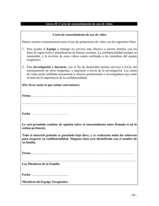 - 50 - 
Anexo II: Carta de consentimiento de uso de video 
Carta de consentimiento de uso de video 
Damos nuestro consentimiento para el uso de grabaciones de video con los siguientes fines: 
1. Para ayudar al Equipo a entregar un servicio más efectivo a nuestra familia, con los fines de supervisión y planificación de futuras sesiones. La confidencialidad siempre se mantendrá, y la revisión de estos videos estará confinada a los miembros del equipo terapéutico. 
2. Para investigación y docencia, con el fin de desarrollar nuestro servicio a través del entrenamiento de otros terapeutas, y mejorarlo a través de la investigación. Las cintas de video serán exhibidas únicamente a clínicos profesionales e investigadores que están al tanto de la importancia de la confidencialidad. 
(Por favor tache lo que estime conveniente) 
Firma: .....................………………………………………………………………………… 
.................................................................................................................................................. 
Fecha: …………………………….. 
Le está permitido cambiar de opinión sobre el consentimiento antes firmado si así lo estima pertinente. 
Todo el material grabado es guardado bajo llave, y se realizarán todos los esfuerzos para asegurar su confidencialidad. Ninguna cinta será identificada con el nombre de su familia. 
Firma: .......................……………………………………………………………………… 
.................................................................................................................................................. 
Los Miembros de la Familia 
Fecha: ............................................... 
Miembros del Equipo Terapéutico  