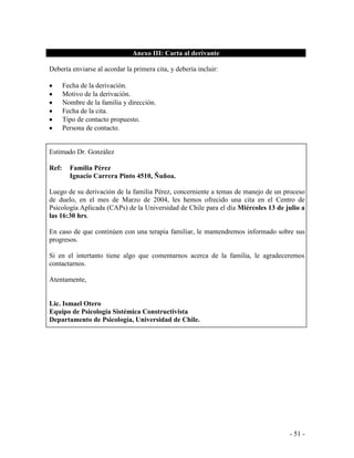 - 51 - 
Anexo III: Carta al derivante 
Debería enviarse al acordar la primera cita, y debería incluir: 
Fecha de la derivación. Motivo de la derivación. Nombre de la familia y dirección. Fecha de la cita. Tipo de contacto propuesto. Persona de contacto. 
Estimado Dr. González 
Ref: Familia Pérez 
Ignacio Carrera Pinto 4510, Ñuñoa. 
Luego de su derivación de la familia Pérez, concerniente a temas de manejo de un proceso de duelo, en el mes de Marzo de 2004, les hemos ofrecido una cita en el Centro de Psicología Aplicada (CAPs) de la Universidad de Chile para el día Miércoles 13 de julio a las 16:30 hrs. 
En caso de que continúen con una terapia familiar, le mantendremos informado sobre sus progresos. 
Si en el intertanto tiene algo que comentarnos acerca de la familia, le agradeceremos contactarnos. 
Atentamente, 
Lic. Ismael Otero 
Equipo de Psicología Sistémica Constructivista 
Departamento de Psicología, Universidad de Chile.  