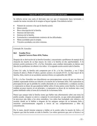 - 52 - 
Anexo IV: Carta post-tratamiento al derivante 
Se debería enviar una carta al derivante una vez que el tratamiento haya terminado, o cuando las metas iniciales de la terapia se hayan logrado. Ésta debería incluir: 
Número de sesiones a las que la familia asistió. Quien asistió. Breve descripción de la familia. Intereses del derivante. Intereses de la familia. Formulación o entendimiento sistémico de las dificultades. Metas acordadas para la terapia. Vínculos acordados con otros sistemas. 
Estimado Dr. González 
Ref: Familia Pérez 
Ignacio Carrera Pinto 4510, Ñuñoa. 
Después de su derivación de la familia González, concerniente a problemas de manejo de la situación de muerte de su hijo mayor, he visto a la familia en dos oportunidades. A la primera sesión asistieron el Sr. y la Sra. González, pues estaban interesados en darnos una idea de los problemas sin alterar a los niños. A la segunda sesión asistió toda la familia. 
Como Ud. sabe, la familia está compuesta por el Sr. y la Sra. González, y sus 2 hijos Juanita (6 años) y Pedro (9 años), quienes asisten a la escuela D-311. La hija mayor de la familia, Julia, murió en un accidente automovilístico en septiembre del 2003. 
El Sr. y la Sra. González nos describieron sus preocupaciones acerca de que sus hijos no estaban expresando tristeza en relación a la muerte de su hermana Julia. Nos expresaron su preocupación de que la pérdida los estaba afectando en su rendimiento y conducta escolar, y expresaron su deseo de que pudieran hablar sobre el tema juntos como familia. Los niños estaban un poco reacios en un principio, y expresaron su deseo de no molestar más a sus padres hablando sobre el tema de la muerte de su hermana Julia. 
Parece que aunque toda la familia siente que hablar más abiertamente sobre este tema les podría ayudar, ninguno se atreve a empezar la conversación, ya que están preocupados de no provocar más daño a los otros miembros. Los niños han trasladado este silencio a la escuela, donde no le hablan a ninguno de los antiguos amigos de su hermana Julia y muestran consistentemente angustia a través de sus comportamientos y falta de concentración. 
Por lo tanto, decidí intentar empezar a hablar en la sesión sobre la muerte de Julia y el impacto que ésta ha tenido en toda la familia. Los niños quisieron que esto se hiciera a su  