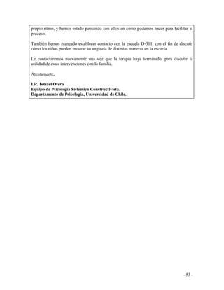 - 53 - 
propio ritmo, y hemos estado pensando con ellos en cómo podemos hacer para facilitar el proceso. 
También hemos planeado establecer contacto con la escuela D-311, con el fin de discutir cómo los niños pueden mostrar su angustia de distintas maneras en la escuela. 
Le contactaremos nuevamente una vez que la terapia haya terminado, para discutir la utilidad de estas intervenciones con la familia. 
Atentamente, 
Lic. Ismael Otero 
Equipo de Psicología Sistémica Constructivista. 
Departamento de Psicología, Universidad de Chile.  