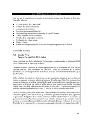 - 54 - 
Anexo V: Carta de cierre al derivante 
Una vez que la terapia haya terminado, se debería enviar una carta de cierre al derivante. Ésta debería incluir: 
Razones y fecha de la derivación. Número de sesiones realizadas. Asistentes a las sesiones. Las preocupaciones de la familia. Formulación y entendimiento sistémico de las dificultades. Temas cubiertos en los encuentros. Utilidad de la terapia para la familia. Evaluación del estado actual. Planes a futuro. Copias a otros agentes involucrados, con el respectivo permiso de la familia. 
Estimado Dr. González 
Ref: Familia Pérez 
Ignacio Carrera Pinto 4510, Ñuñoa. 
Como recordará, nos derivó a la familia González para terapia familiar en Marzo del 2004, con el fin de ayudar al manejo de un duelo. 
La familia asistió a 5 sesiones, y los vimos por última vez en Noviembre del 2004. La cita siguiente prevista, para Diciembre fue cancelada. Todos los miembros de la familia asistieron a las sesiones posteriores a la inicial, a la que asistieron únicamente el Sr. y la Sra. González. 
El Sr. y la Sra. González nos describieron sus preocupaciones acerca de que sus hijos no estaban expresando tristeza en relación a la muerte de su hermana Julia. Nos expresaron su preocupación de que la pérdida los estaba afectando en su rendimiento y conducta escolar, y expresaron su deseo de que pudieran hablar sobre el tema juntos, como familia. Los niños estaban un poco reacios a hablar sobre el tema en un principio, y expresaron su deseo de no molestar más a sus padres hablando sobre el tema de la muerte de su hermana Julia. 
En las 5 sesiones que tuvimos, trabajamos sobre el efecto que la muerte de Julia ha tenido tanto en los padres como en los niños, y las historias que han desarrollado para explicarse lo que ocurrió. Por pedido de la familia, invitamos también a la Directora de la escuela a la que asisten los niños, Sra. Rojas, para conversar sobre las maneras en que los niños pueden expresar su pesar en el contexto de la escuela. Además, trabajamos en formas de apoyar su desarrollo de la concentración, en momentos en que estén distraídos o tristes en la escuela. 
 