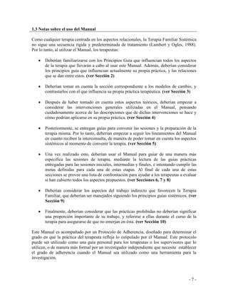 - 7 - 
1.3 Notas sobre el uso del Manual 
Como cualquier terapia centrada en los aspectos relacionales, la Terapia Familiar Sistémica no sigue una secuencia rígida y predeterminada de tratamiento (Lambert y Ogles, 1988). Por lo tanto, al utilizar el Manual, los terapeutas: 
Deberían familiarizarse con los Principios Guía que influencian todos los aspectos de la terapia que llevarán a cabo al usar este Manual. Además, deberían considerar los principios guía que influencian actualmente su propia práctica, y las relaciones que se dan entre estos. (ver Sección 2) 
Deberían tomar en cuenta la sección correspondiente a los modelos de cambio, y contrastarlos con el que influencia su propia práctica terapéutica. (ver Sección 3) 
Después de haber tomado en cuenta estos aspectos teóricos, deberían empezar a considerar las intervenciones generales utilizadas en el Manual, pensando cuidadosamente acerca de las descripciones que de dichas intervenciones se hace y cómo podrían aplicarse en su propia práctica. (ver Sección 4) 
Posteriormente, se entregan guías para convenir las sesiones y la preparación de la terapia misma. Por lo tanto, deberían empezar a seguir los lineamientos del Manual en cuanto reciben la interconsulta, de manera de poder tomar en cuenta los aspectos sistémicos al momento de convenir la terapia. (ver Sección 5) 
Una vez realizado esto, deberían usar el Manual para guiar de una manera más específica las sesiones de terapia, mediante la lectura de las guías prácticas entregadas para las sesiones iniciales, intermedias y finales, e intentando cumplir las metas definidas para cada una de estas etapas. Al final de cada una de estas secciones se provee una lista de confrontación para ayudar a los terapeutas a evaluar si han cubierto todos los aspectos propuestos. (ver Secciones 6, 7 y 8) 
Deberían considerar los aspectos del trabajo indirecto que favorecen la Terapia Familiar, que deberían ser manejados siguiendo los principios guías sistémicos. (ver Sección 9) 
Finalmente, deberían considerar que las prácticas prohibidas no deberían significar una proporción importante de su trabajo, y referirse a ellas durante el curso de la terapia para asegurarse de que no emerjan en ésta. (ver Sección 10) 
Este Manual es acompañado por un Protocolo de Adherencia, diseñado para determinar el grado en que la práctica del terapeuta refleja lo estipulado por el Manual. Este protocolo puede ser utilizado como una guía personal para los terapeutas o los supervisores que lo utilicen, o de manera más formal por un investigador independiente que necesite establecer el grado de adherencia cuando el Manual sea utilizado como una herramienta para la investigación. 
 