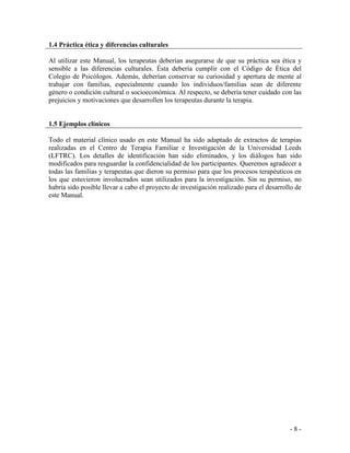 - 8 - 
1.4 Práctica ética y diferencias culturales 
Al utilizar este Manual, los terapeutas deberían asegurarse de que su práctica sea ética y sensible a las diferencias culturales. Ésta debería cumplir con el Código de Ética del Colegio de Psicólogos. Además, deberían conservar su curiosidad y apertura de mente al trabajar con familias, especialmente cuando los individuos/familias sean de diferente género o condición cultural o socioeconómica. Al respecto, se debería tener cuidado con las prejuicios y motivaciones que desarrollen los terapeutas durante la terapia. 
1.5 Ejemplos clínicos 
Todo el material clínico usado en este Manual ha sido adaptado de extractos de terapias realizadas en el Centro de Terapia Familiar e Investigación de la Universidad Leeds (LFTRC). Los detalles de identificación han sido eliminados, y los diálogos han sido modificados para resguardar la confidencialidad de los participantes. Queremos agradecer a todas las familias y terapeutas que dieron su permiso para que los procesos terapéuticos en los que estuvieron involucrados sean utilizados para la investigación. Sin su permiso, no habría sido posible llevar a cabo el proyecto de investigación realizado para el desarrollo de este Manual.  