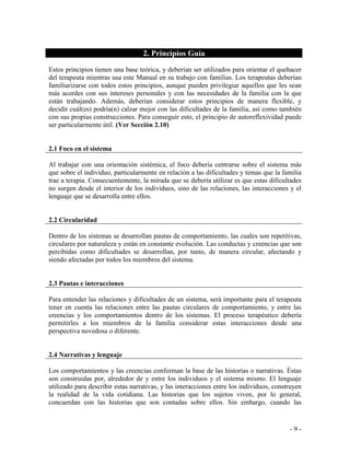 - 9 - 
2. Principios Guía 
Estos principios tienen una base teórica, y deberían ser utilizados para orientar el quehacer del terapeuta mientras usa este Manual en su trabajo con familias. Los terapeutas deberían familiarizarse con todos estos principios, aunque pueden privilegiar aquellos que les sean más acordes con sus intereses personales y con las necesidades de la familia con la que están trabajando. Además, deberían considerar estos principios de manera flexible, y decidir cuál(es) podría(n) calzar mejor con las dificultades de la familia, así como también con sus propias construcciones. Para conseguir esto, el principio de autoreflexividad puede ser particularmente útil. (Ver Sección 2.10) 
2.1 Foco en el sistema 
Al trabajar con una orientación sistémica, el foco debería centrarse sobre el sistema más que sobre el individuo, particularmente en relación a las dificultades y temas que la familia trae a terapia. Consecuentemente, la mirada que se debería utilizar es que estas dificultades no surgen desde el interior de los individuos, sino de las relaciones, las interacciones y el lenguaje que se desarrolla entre ellos. 
2.2 Circularidad 
Dentro de los sistemas se desarrollan pautas de comportamiento, las cuales son repetitivas, circulares por naturaleza y están en constante evolución. Las conductas y creencias que son percibidas como dificultades se desarrollan, por tanto, de manera circular, afectando y siendo afectadas por todos los miembros del sistema. 
2.3 Pautas e interacciones 
Para entender las relaciones y dificultades de un sistema, será importante para el terapeuta tener en cuenta las relaciones entre las pautas circulares de comportamiento, y entre las creencias y los comportamientos dentro de los sistemas. El proceso terapéutico debería permitirles a los miembros de la familia considerar estas interacciones desde una perspectiva novedosa o diferente. 
2.4 Narrativas y lenguaje 
Los comportamientos y las creencias conforman la base de las historias o narrativas. Éstas son construidas por, alrededor de y entre los individuos y el sistema mismo. El lenguaje utilizado para describir estas narrativas, y las interacciones entre los individuos, construyen la realidad de la vida cotidiana. Las historias que los sujetos viven, por lo general, concuerdan con las historias que son contadas sobre ellos. Sin embargo, cuando las  