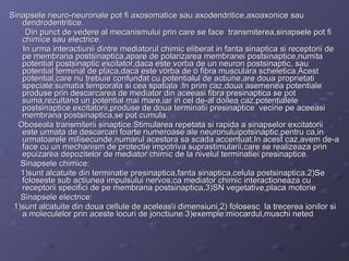 Sinapsele neuro-neuronale pot fi axosomatice sau axodendritice,axoaxonice sau dendrodentritice. Din punct de vedere al mecanismului prin care se face  transmiterea,sinapsele pot fi chimice sau electrice. In urma interactiunii dintre mediatorul chimic eliberat in fanta sinaptica si receptorii de pe membrana postsinaptica,apare de polarizarea membranei postsinaptice,numita potential postsinaptic excitator,daca este vorba de un neuron postsinaptic, sau potential terminal de placa,daca este vorba de o fibra musculara scheletica.Acest potential,care nu trebuie confundat cu potentialul de actiune,are doua proprietati speciale:sumatia temporala si cea spatiala .In prim caz,doua asemenea potentiale produse prin descarcarea de mediator din aceeasi fibra presinaptica se pot suma,rezultand un potential mai mare,iar in cel de-al doilea caz,potentialele postsinaptice excitatorii,produse de doua terminatii presinaptice  vecine pe aceeasi membrana postsinaptica,se pot cumula. Oboseala transmiterii sinaptice.Stimularea repetata si rapida a sinapselor excitatorii este urmata de descarcari foarte numeroase ale neuronuluipotsinaptic,pentru ca,in urmatoarele milisecunde,numarul acestora sa scada accentuat.In acest caz,avem de-a face cu un mechanism de protectie impotriva suprastimularii,care se realizeaza prin epuizarea depozitelor de mediator chimic de la nivelul terminatiei presinaptice. Sinapsele chimice: 1)sunt alcatuite din terminatie presinaptica,fanta sinaptica,celula postsinaptica.2)Se foloseste sub actiunea impulsului nervos;ca mediator chimic interactioneaza cu receptorii specifici de pe membrana postsinaptica,3)SN vegetative,placa motorie Sinapsele electrice: 1)sunt alcatuite din doua cellule de aceleas\i dimensiuni,2) folosesc  la trecerea ionilor si a moleculelor prin aceste locuri de jonctiune.3)exemple:miocardul,muschi neted 