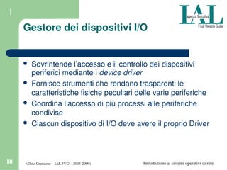(Dino Grendene – IAL FVG – 2004­2009)10 Introduzione ai sistemi operativi di rete
1
Gestore dei dispositivi I/O
 Sovrintende l’accesso e il controllo dei dispositivi 
periferici mediante i device driver
 Fornisce strumenti che rendano trasparenti le 
caratteristiche fisiche peculiari delle varie periferiche
 Coordina l’accesso di più processi alle periferiche 
condivise
 Ciascun dispositivo di I/O deve avere il proprio Driver
 