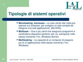 (Dino Grendene – IAL FVG – 2004­2009)11 Introduzione ai sistemi operativi di rete
1
Tipologie di sistemi operativi
 Monotasking, monouser – un solo utente alla volta può 
operare sul computer, per svolgere un solo compito ed 
eseguire una sola applicazione. (Ms­DOS)
 Multiuser – Due o più utenti che eseguono programmi e 
condividono dispositivi periferici (ad. es. stampanti) nello 
stesso momento (*nix, Windows Server)
 Multitasking – La capacità di un computer di eseguire 
più di un’applicazione nello stesso momento (*nix, 
Windows)
 