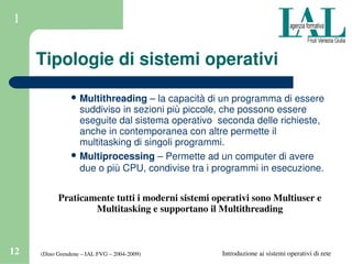 (Dino Grendene – IAL FVG – 2004­2009)12 Introduzione ai sistemi operativi di rete
1
Tipologie di sistemi operativi
 Multithreading – la capacità di un programma di essere 
suddiviso in sezioni più piccole, che possono essere 
eseguite dal sistema operativo  seconda delle richieste, 
anche in contemporanea con altre permette il 
multitasking di singoli programmi. 
 Multiprocessing – Permette ad un computer di avere 
due o più CPU, condivise tra i programmi in esecuzione. 
Praticamente tutti i moderni sistemi operativi sono Multiuser e 
Multitasking e supportano il Multithreading
 