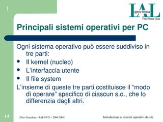 (Dino Grendene – IAL FVG – 2004­2009)14 Introduzione ai sistemi operativi di rete
1
Principali sistemi operativi per PC
Ogni sistema operativo può essere suddiviso in 
tre parti:
 Il kernel (nucleo)
 L’interfaccia utente
 Il file system
L’insieme di queste tre parti costituisce il “modo 
di operare” specifico di ciascun s.o., che lo 
differenzia dagli altri.
 